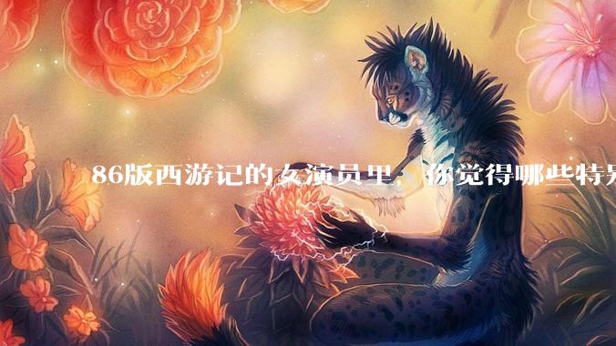 86版西游记的女演员里，你觉得哪些特别漂亮？