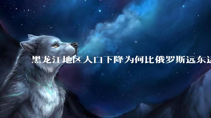黑龙江地区人口下降为何比俄罗斯远东远东联邦还快？